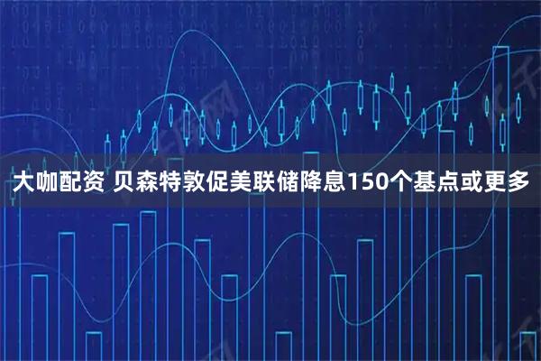 大咖配资 贝森特敦促美联储降息150个基点或更多