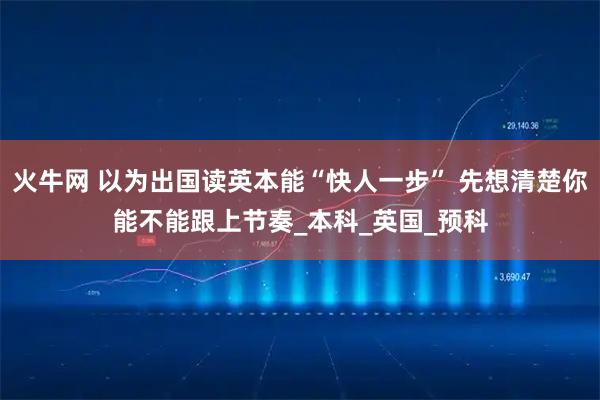 火牛网 以为出国读英本能“快人一步” 先想清楚你能不能跟上节奏_本科_英国_预科