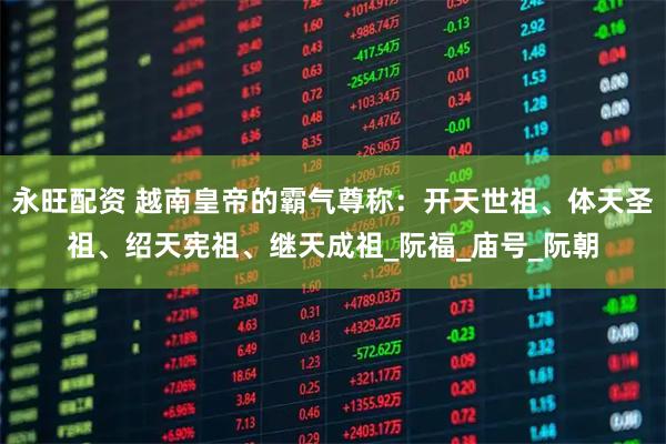 永旺配资 越南皇帝的霸气尊称：开天世祖、体天圣祖、绍天宪祖、继天成祖_阮福_庙号_阮朝