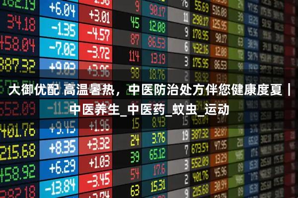 大御优配 高温暑热，中医防治处方伴您健康度夏｜中医养生_中医药_蚊虫_运动