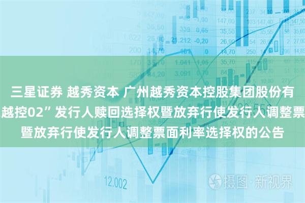 三星证券 越秀资本 广州越秀资本控股集团股份有限公司关于行使“22越控02”发行人赎回选择权暨放弃行使发行人调整票面利率选择权的公告