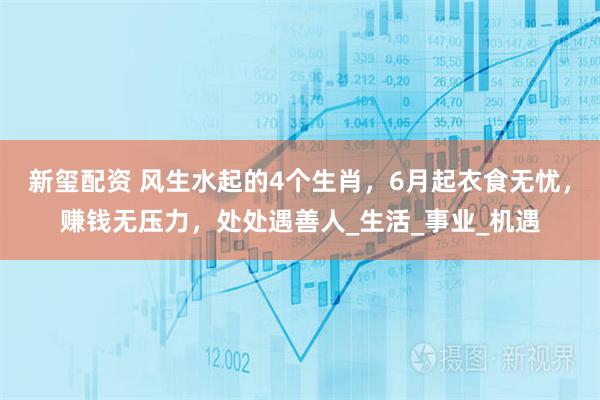 新玺配资 风生水起的4个生肖，6月起衣食无忧，赚钱无压力，处处遇善人_生活_事业_机遇