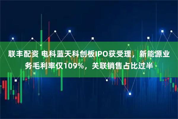 联丰配资 电科蓝天科创板IPO获受理，新能源业务毛利率仅109%，关联销售占比过半
