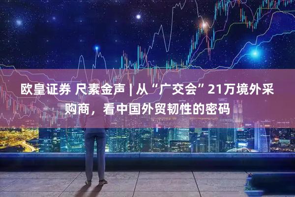 欧皇证券 尺素金声 | 从“广交会”21万境外采购商，看中国外贸韧性的密码