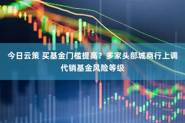 今日云策 买基金门槛提高？多家头部城商行上调代销基金风险等级