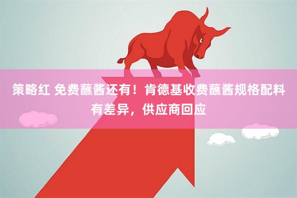 策略红 免费蘸酱还有！肯德基收费蘸酱规格配料有差异，供应商回应