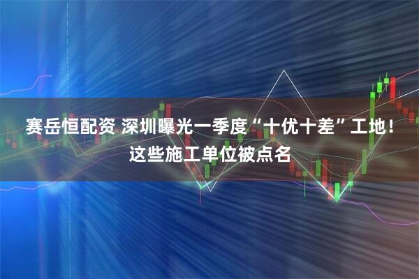赛岳恒配资 深圳曝光一季度“十优十差”工地！这些施工单位被点名