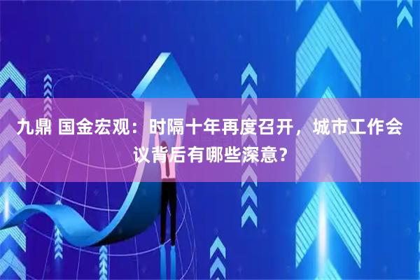 九鼎 国金宏观：时隔十年再度召开，城市工作会议背后有哪些深意？
