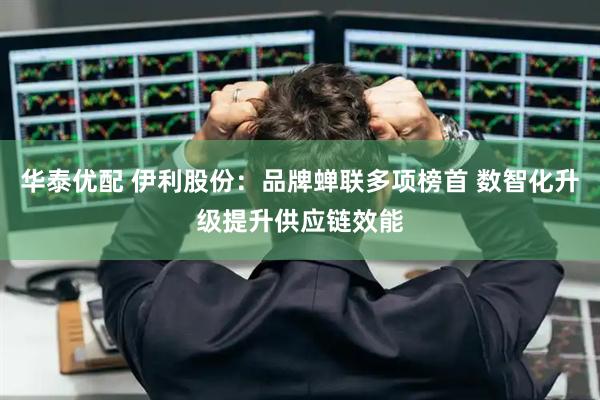 华泰优配 伊利股份：品牌蝉联多项榜首 数智化升级提升供应链效能