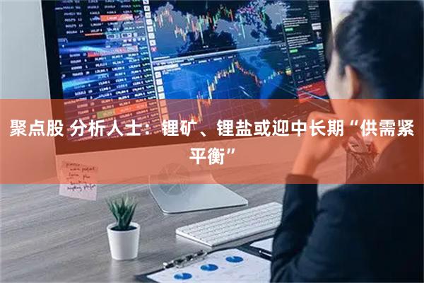 聚点股 分析人士：锂矿、锂盐或迎中长期“供需紧平衡”