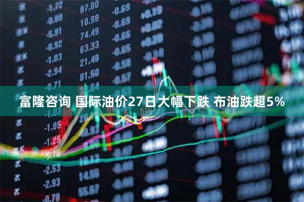 富隆咨询 国际油价27日大幅下跌 布油跌超5%