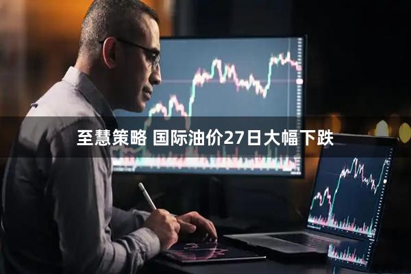 至慧策略 国际油价27日大幅下跌