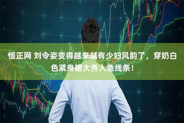 恒正网 刘令姿变得越来越有少妇风韵了，穿奶白色紧身裙大秀人鱼线条！