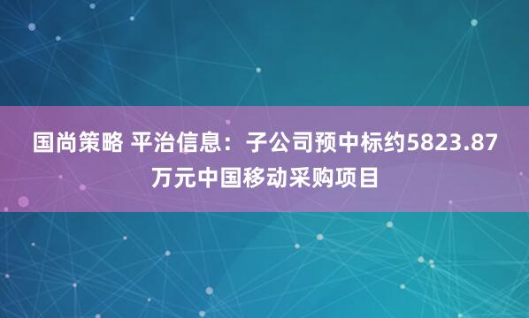 国尚策略 平治信息：子公司预中标约5823.87万元中国移动采购项目