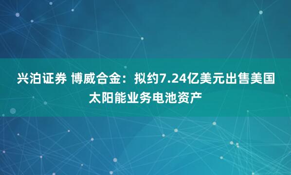 兴泊证券 博威合金:拟约7.24亿美元出售美国太阳能业务电池资产