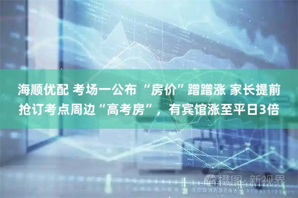 海顺优配 考场一公布 “房价”蹭蹭涨 家长提前抢订考点周边“高考房”，有宾馆涨至平日3倍