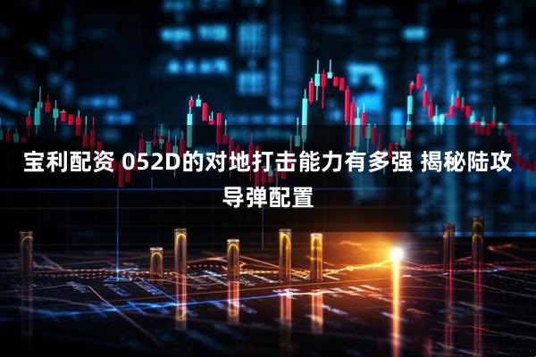 宝利配资 052D的对地打击能力有多强 揭秘陆攻导弹配置