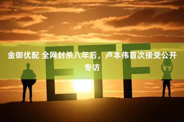 金御优配 全网封杀八年后，卢本伟首次接受公开专访