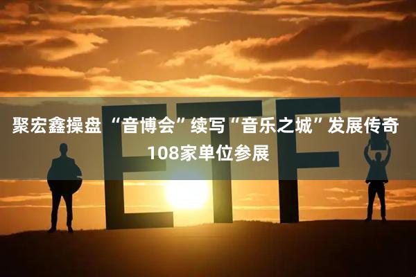 聚宏鑫操盘 “音博会”续写“音乐之城”发展传奇 108家单位参展