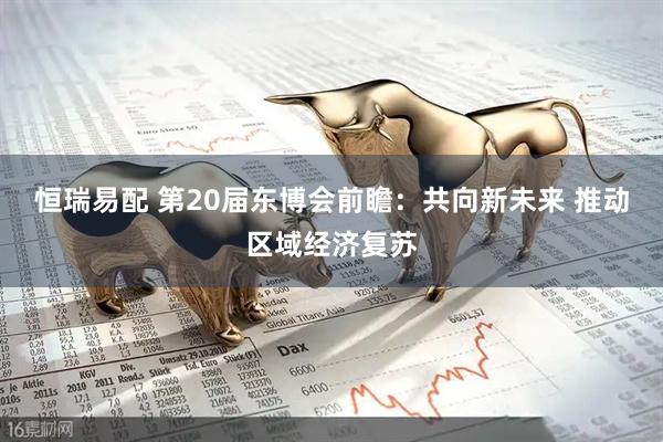 恒瑞易配 第20届东博会前瞻：共向新未来 推动区域经济复苏