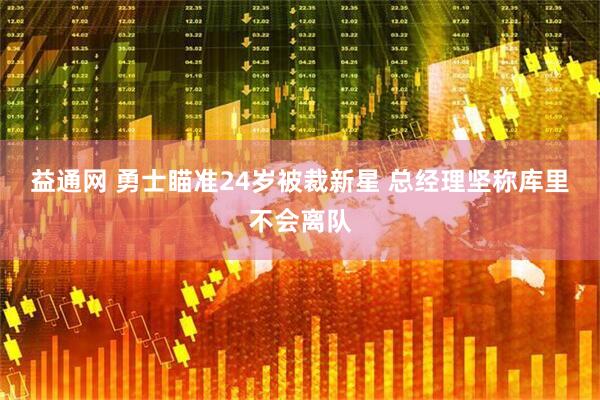 益通网 勇士瞄准24岁被裁新星 总经理坚称库里不会离队