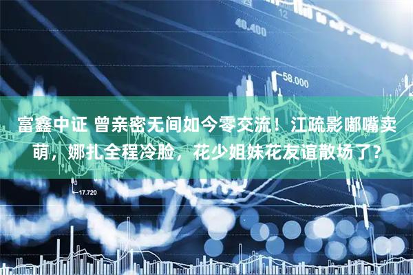 富鑫中证 曾亲密无间如今零交流！江疏影嘟嘴卖萌，娜扎全程冷脸，花少姐妹花友谊散场了？
