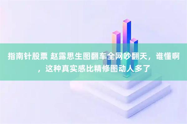 指南针股票 赵露思生图翻车全网吵翻天，谁懂啊，这种真实感比精修图动人多了